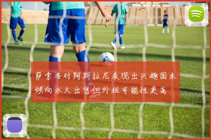 萨索洛对阿斯拉尼表现出兴趣国米倾向永久出售但外租可能性更高