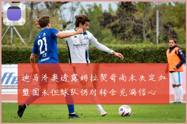 迪马济奥透露姆拉契奇尚未决定加盟国米但球队仍对转会充满信心