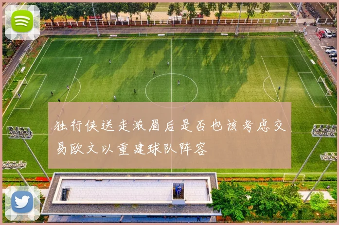 独行侠送走浓眉后是否也该考虑交易欧文以重建球队阵容
