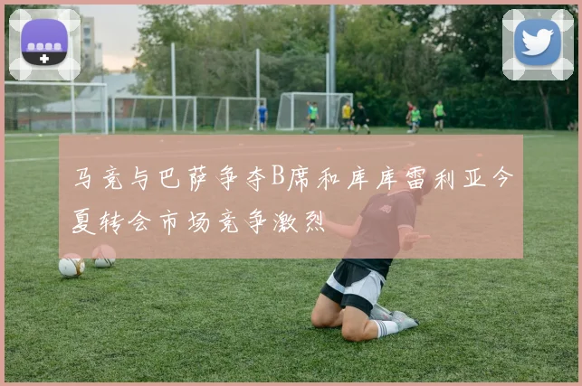 马竞与巴萨争夺B席和库库雷利亚今夏转会市场竞争激烈