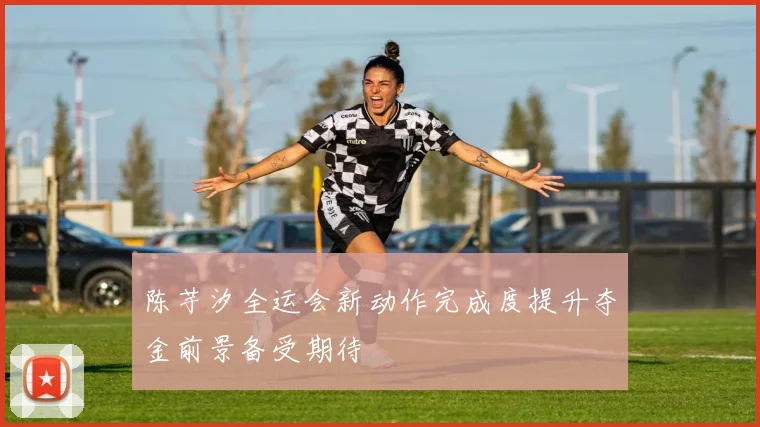陈芋汐全运会新动作完成度提升夺金前景备受期待
