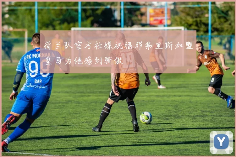 荷兰队官方社媒祝福邓弗里斯加盟皇马为他感到骄傲