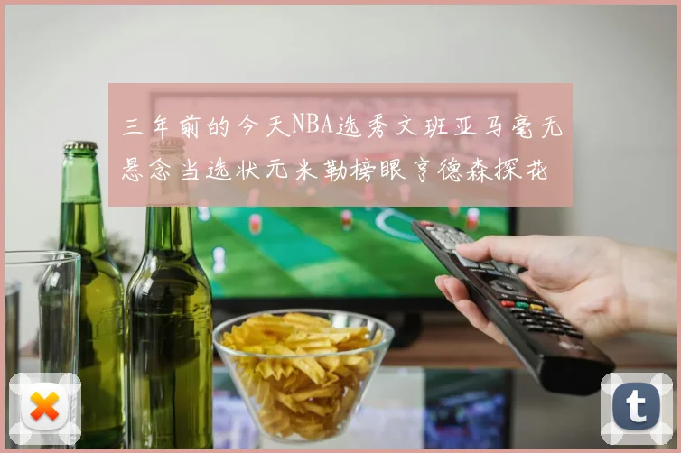 三年前的今天NBA选秀文班亚马毫无悬念当选状元米勒榜眼亨德森探花成就传奇时刻