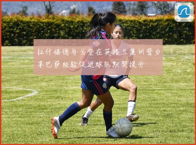 拉什福德与戈登在英格兰集训营分享巴萨经验促进球队默契提升