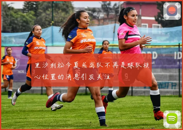 里沙利松今夏或离队不再是球队核心位置的消息引发关注