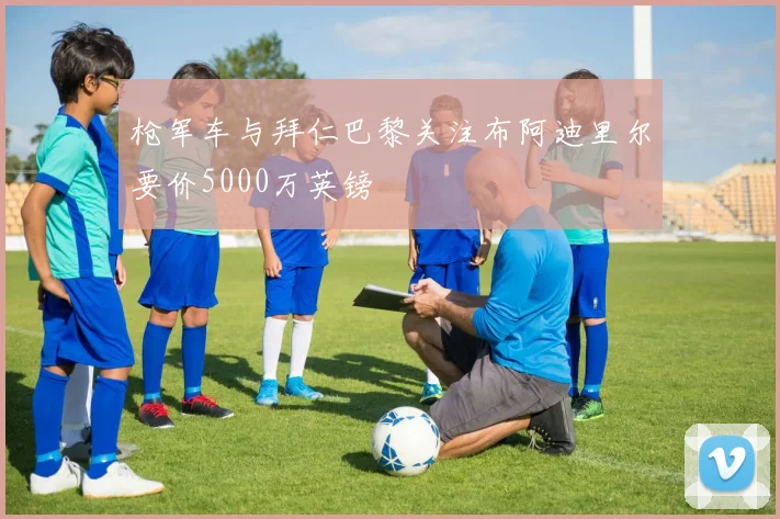 枪军车与拜仁巴黎关注布阿迪里尔要价5000万英镑
