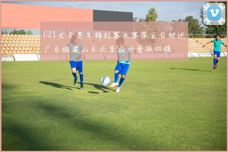 U21女子青年锦标赛决赛第五日综述广东福建山东北京成功晋级四强