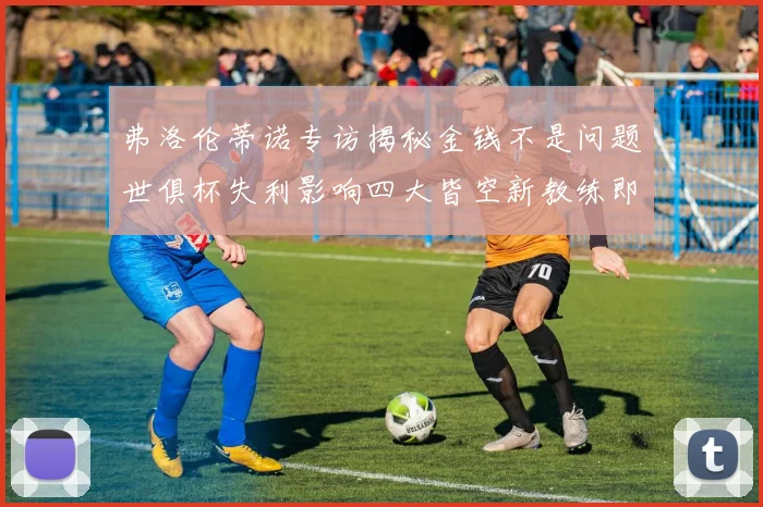 弗洛伦蒂诺专访揭秘金钱不是问题世俱杯失利影响四大皆空新教练即将到来