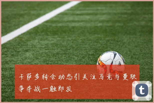卡萨多转会动态引关注马竞与曼联争夺战一触即发
