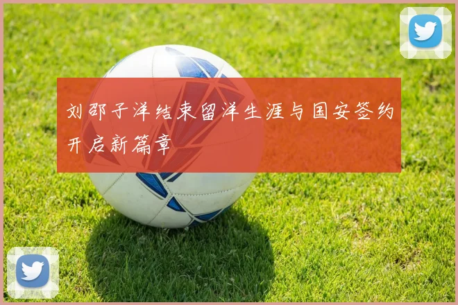 刘邵子洋结束留洋生涯与国安签约开启新篇章