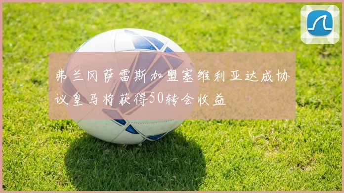 弗兰冈萨雷斯加盟塞维利亚达成协议皇马将获得50转会收益