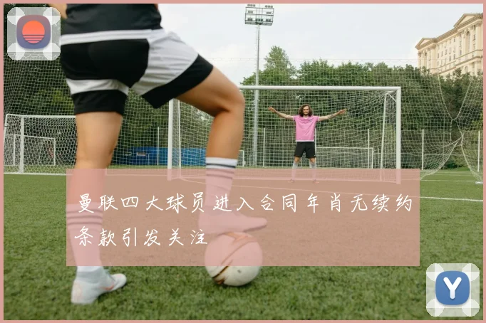 曼联四大球员进入合同年肖无续约条款引发关注