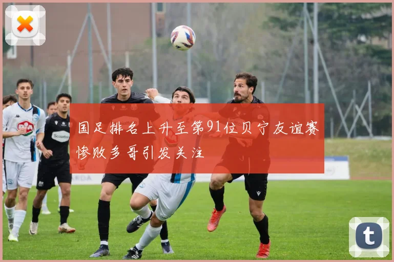 国足排名上升至第91位贝宁友谊赛惨败多哥引发关注