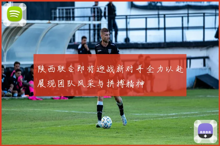陕西联合即将迎战新对手全力以赴展现团队风采与拼搏精神