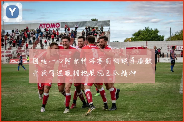 团结一心阿尔特塔赛前向球员道歉并获得温暖拥抱展现团队精神