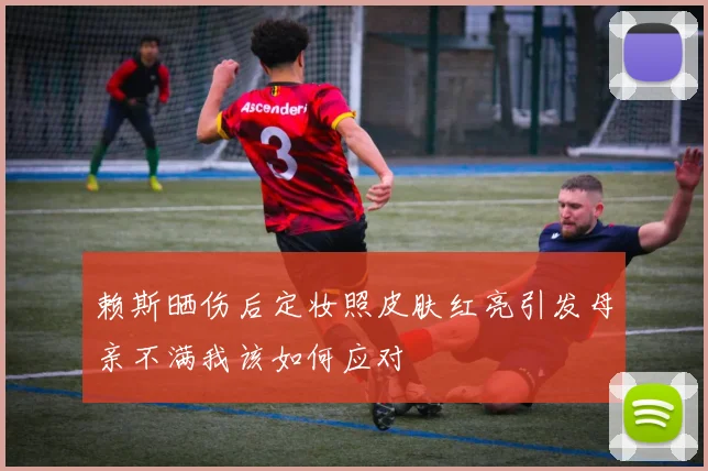 赖斯晒伤后定妆照皮肤红亮引发母亲不满我该如何应对