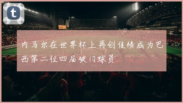 内马尔在世界杯上再创佳绩成为巴西第二位四届破门球员