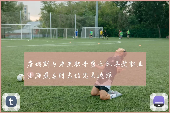 詹姆斯与库里联手勇士队享受职业生涯最后时光的完美选择