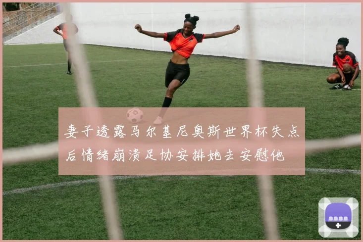 妻子透露马尔基尼奥斯世界杯失点后情绪崩溃足协安排她去安慰他