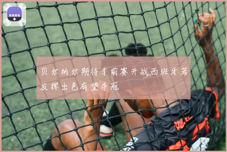 贝尔纳尔期待季前赛开战西班牙若发挥出色有望夺冠