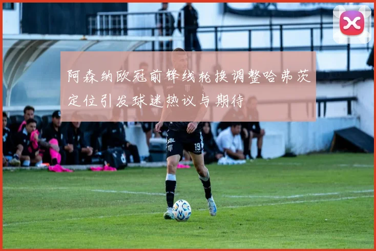 阿森纳欧冠前锋线轮换调整哈弗茨定位引发球迷热议与期待
