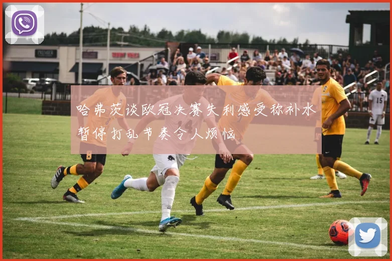 哈弗茨谈欧冠决赛失利感受称补水暂停打乱节奏令人烦恼
