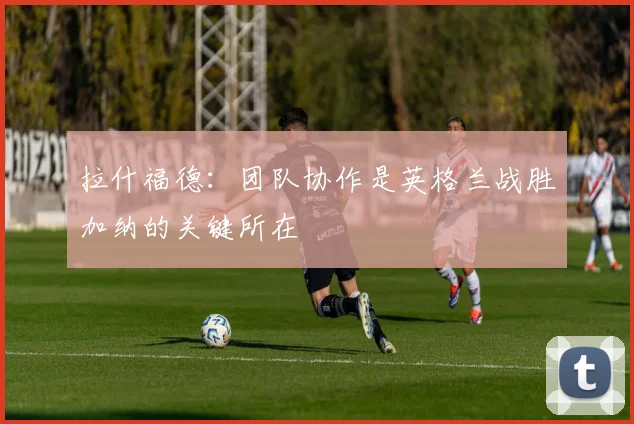拉什福德：团队协作是英格兰战胜加纳的关键所在