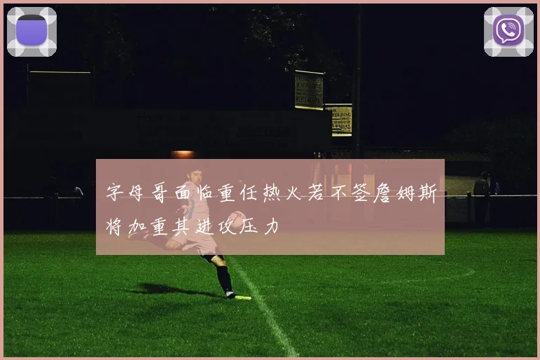 字母哥面临重任热火若不签詹姆斯将加重其进攻压力