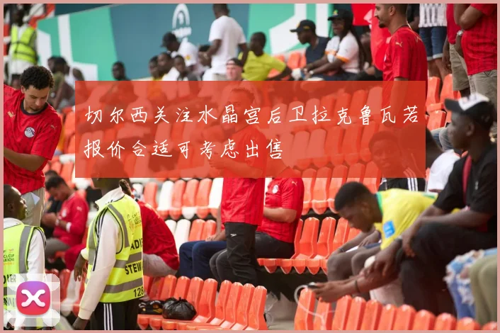 切尔西关注水晶宫后卫拉克鲁瓦若报价合适可考虑出售