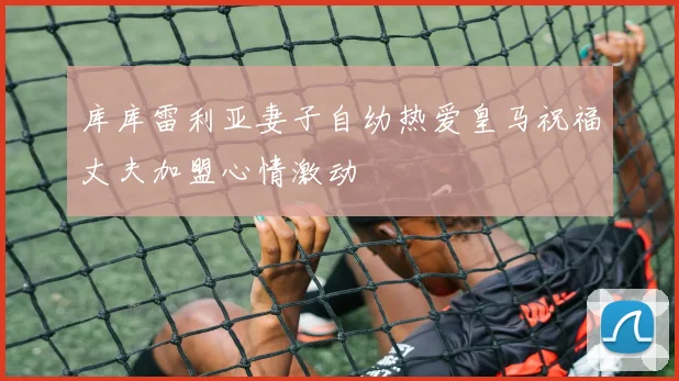 库库雷利亚妻子自幼热爱皇马祝福丈夫加盟心情激动