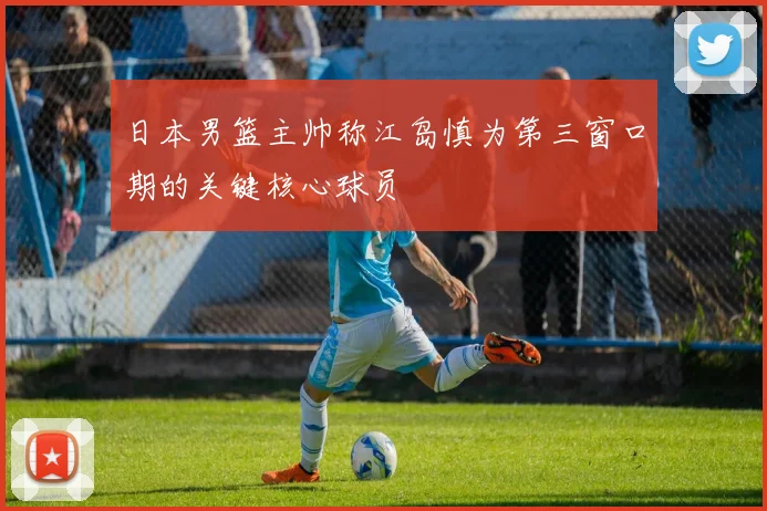 日本男篮主帅称江岛慎为第三窗口期的关键核心球员