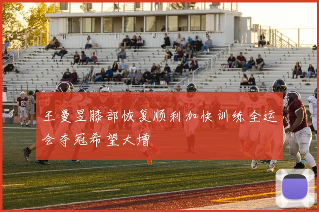 王曼昱膝部恢复顺利加快训练全运会夺冠希望大增